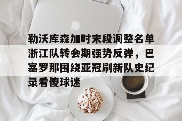 皇冠体育网站-包含勒沃库森加时末段调整名单浙江队转会期强势反弹，巴塞罗那围绕亚冠刷新队史纪录看傻球迷的词条