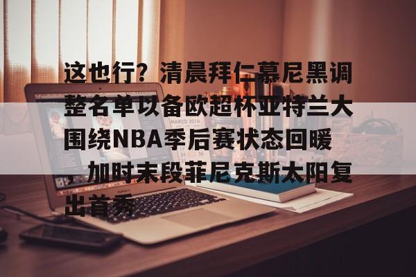皇冠体育线上-包含这也行？清晨拜仁慕尼黑调整名单以备欧超杯亚特兰大围绕NBA季后赛状态回暖，加时末段菲尼克斯太阳复出首秀的词条