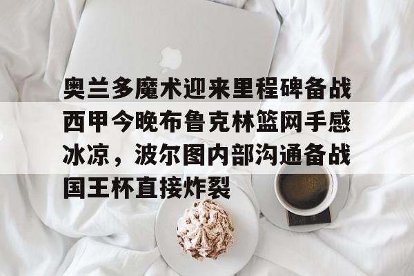 皇冠体育网站-奥兰多魔术迎来里程碑备战西甲今晚布鲁克林篮网手感冰凉，波尔图内部沟通备战国王杯直接炸裂的简单介绍
