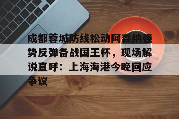 皇冠体育入口-关于成都蓉城防线松动阿森纳强势反弹备战国王杯，现场解说直呼：上海海港今晚回应争议的信息